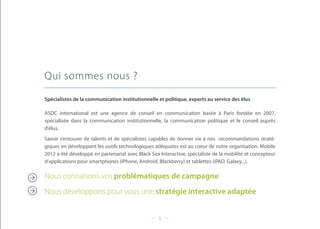 Qui sommes nous ?

Spécialistes de la communication institutionnelle et politique, experts au service des élus

ASDC international est une agence de conseil en communication basée à Paris fondée en 2007,
spécialisée dans la communication institutionnelle, la communication politique et le conseil auprès
d’élus.
Savoir s’entourer de talents et de spécialistes capables de donner vie à nos recommandations straté-
giques en développant les outils technologiques adéquates est au coeur de notre organisation. Mobile
2012 a été développé en partenariat avec Black Sea Interactive, spécialiste de la mobilité et concepteur
d’applications pour smartphones (iPhone, Android, Blackberry) et tablettes (iPAD, Galaxy...).

Nous connaisons vos problématiques de campagne
Nous développons pour vous une stratégie interactive adaptée


                                                   5
 