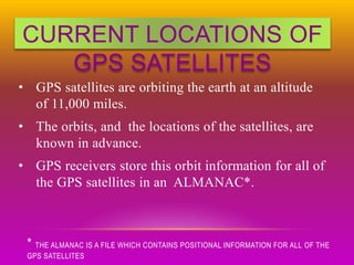 CURRENT LOCATIONS OF
GPS SATELLITES
• GPS satellites are orbiting the earth at an altitude
of 11,000 miles.
• The orbits, and the locations of the satellites, are
known in advance.
• GPS receivers store this orbit information for all of
the GPS satellites in an ALMANAC*.
* THE ALMANAC IS A FILE WHICH CONTAINS POSITIONAL INFORMATION FOR ALL OF THE
GPS SATELLITES
 