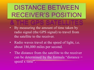DISTANCE BETWEEN
RECEIVER’S POSITION
& THE GPS SATELLITES
• By measuring the amount of time taken by
radio signal (the GPS signal) to travel from
the satellite to the receiver.
• Radio waves travel at the speed of light, i.e.
about 186,000 miles per second.
• The distance from the satellite to the receiver
can be determined by the formula “distance =
speed x time”.
 