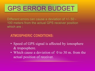 GPS ERROR BUDGET
Different errors can cause a deviation of +/- 50 -
100 meters from the actual GPS receiver position
which are :
ATMOSPHERIC CONDITIONS:
• Speed of GPS signal is affected by ionosphere
& troposphere.
• Which cause a deviation of 0 to 30 m. from the
actual position of receiver.
 