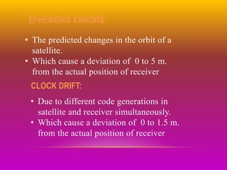 EPHEMERIS ERRORS:
• The predicted changes in the orbit of a
satellite.
• Which cause a deviation of 0 to 5 m.
from the actual position of receiver
CLOCK DRIFT:
• Due to different code generations in
satellite and receiver simultaneously.
• Which cause a deviation of 0 to 1.5 m.
from the actual position of receiver
 