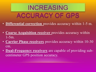 INCREASING
ACCURACY OF GPS
• Differential correction provides accuracy within 1-5 m.
• Coarse Acquisition receiver provides accuracy within
1-5m.
• Carrier Phase receivers provides accuracy within 10-30
cm.
• Dual-Frequency receivers are capable of providing sub-
centimeter GPS position accuracy.
 