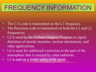 FREQUENCY INFORMATION
• The C/A code is transmitted on the L1 frequency.
• The Precision-code is transmitted on both the L1 and L2
frequencies.
• L3 is used by the Defense Support Program to signal
detection of missile launches, nuclear detonations, and
other applications.
• L4 is used for additional correction to the part of the
atmosphere that is ionized by solar radiation.
• L5 is used as a civilian safety-of-life signal.
 