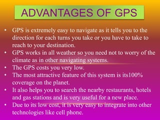 ADVANTAGES OF GPS
• GPS is extremely easy to navigate as it tells you to the
direction for each turns you take or you have to take to
reach to your destination.
• GPS works in all weather so you need not to worry of the
climate as in other navigating systems.
• The GPS costs you very low.
• The most attractive feature of this system is its100%
coverage on the planet.
• It also helps you to search the nearby restaurants, hotels
and gas stations and is very useful for a new place.
• Due to its low cost, it is very easy to integrate into other
technologies like cell phone.
 