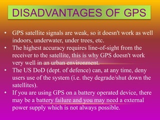 DISADVANTAGES OF GPS
• GPS satellite signals are weak, so it doesn't work as well
indoors, underwater, under trees, etc.
• The highest accuracy requires line-of-sight from the
receiver to the satellite, this is why GPS doesn't work
very well in an urban environment.
• The US DoD (dept. of defence) can, at any time, deny
users use of the system (i.e. they degrade/shut down the
satellites).
• If you are using GPS on a battery operated device, there
may be a battery failure and you may need a external
power supply which is not always possible.
 