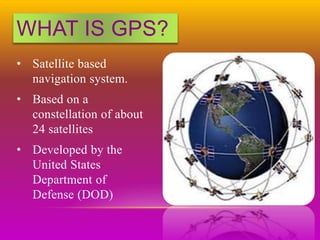 WHAT IS GPS?
• Satellite based
navigation system.
• Based on a
constellation of about
24 satellites
• Developed by the
United States
Department of
Defense (DOD)
 