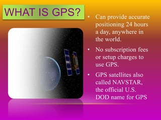 WHAT IS GPS? • Can provide accurate
positioning 24 hours
a day, anywhere in
the world.
• No subscription fees
or setup charges to
use GPS.
• GPS satellites also
called NAVSTAR,
the official U.S.
DOD name for GPS
 