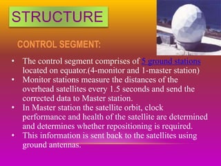 STRUCTURE
CONTROL SEGMENT:
• The control segment comprises of 5 ground stations
located on equator.(4-monitor and 1-master station)
• Monitor stations measure the distances of the
overhead satellites every 1.5 seconds and send the
corrected data to Master station.
• In Master station the satellite orbit, clock
performance and health of the satellite are determined
and determines whether repositioning is required.
• This information is sent back to the satellites using
ground antennas.
 