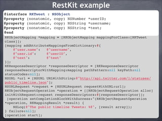RestKit example
@interface RKTweet NSObject!
@interface RKTweet : : NSObject!
@property (nonatomic, copy) NSNumber *userID;!
@property (nonatomic, copy) NSNumber *userID;!
@property (nonatomic, copy) NSString *username;!
@property (nonatomic, copy) NSString *text;!
@property (nonatomic, copy) NSString *username;!
@property (nonatomic, copy) NSString *text;!
@end!
@end!
!
RKObjectMapping *mapping = [RKObjectMapping mappingForClass:[RKTweet
class]];!
[mapping addAttributeMappingsFromDictionary:@{!
@"user.name":
@"username",!
@"user.id":
@"userID",!
@"text":
@"text"!
}];!
RKResponseDescriptor *responseDescriptor = [RKResponseDescriptor
responseDescriptorWithMapping:mapping pathPattern:nil keyPath:nil
statusCodes:nil];!
NSURL *url = [NSURL URLWithString:@"http://api.twitter.com/1/statuses/
public_timeline.json"];!
NSURLRequest *request = [NSURLRequest requestWithURL:url];!
RKObjectRequestOperation *operation = [[RKObjectRequestOperation alloc]
initWithRequest:request responseDescriptors:@[responseDescriptor]];!
[operation setCompletionBlockWithSuccess:^(RKObjectRequestOperation
*operation, RKMappingResult *result) {!
NSLog(@"The public timeline Tweets: %@", [result array]);!
} failure:nil];!
[operation start];

 