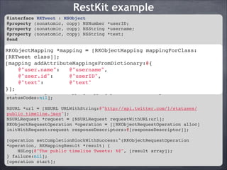 RestKit example
@interface RKTweet : NSObject!
@property (nonatomic, copy) NSNumber *userID;!
@property (nonatomic, copy) NSString *username;!
@property (nonatomic, copy) NSString *text;!
@end!

!
RKObjectMapping *mapping = [RKObjectMapping mappingForClass:[RKTweet class]];!
RKObjectMapping *mapping = [RKObjectMapping mappingForClass:
[mapping class]];!
[RKTweet addAttributeMappingsFromDictionary:@{!
@"user.name":
@"username",!
[mapping addAttributeMappingsFromDictionary:@{!
@"user.id":
@"userID",!
@"user.name": @"text"!
@"username",!
@"text":
@"userID",!
}];! @"user.id":
!
@"text":
@"text"!
RKResponseDescriptor *responseDescriptor = [RKResponseDescriptor
}];
responseDescriptorWithMapping:mapping pathPattern:nil keyPath:nil
statusCodes:nil];!

!

NSURL *url = [NSURL URLWithString:@"http://api.twitter.com/1/statuses/
public_timeline.json"];!
NSURLRequest *request = [NSURLRequest requestWithURL:url];!
RKObjectRequestOperation *operation = [[RKObjectRequestOperation alloc]
initWithRequest:request responseDescriptors:@[responseDescriptor]];!
!
[operation setCompletionBlockWithSuccess:^(RKObjectRequestOperation
*operation, RKMappingResult *result) {!
NSLog(@"The public timeline Tweets: %@", [result array]);!
} failure:nil];!
[operation start];

 