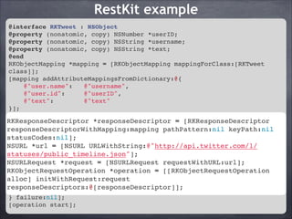 RestKit example
@interface RKTweet : NSObject!
@property (nonatomic, copy) NSNumber *userID;!
@property (nonatomic, copy) NSString *username;!
@property (nonatomic, copy) NSString *text;!
@end!
RKObjectMapping *mapping = [RKObjectMapping mappingForClass:[RKTweet
class]];!
[mapping addAttributeMappingsFromDictionary:@{!
@"user.name":
@"username",!
@"user.id":
@"userID",!
@"text":
@"text"!
}];!
RKResponseDescriptor *responseDescriptor = [RKResponseDescriptor
RKResponseDescriptor *responseDescriptor = [RKResponseDescriptor
responseDescriptorWithMapping:mapping pathPattern:nil keyPath:nil
responseDescriptorWithMapping:mapping pathPattern:nil keyPath:nil
statusCodes:nil];!
statusCodes:nil];! URLWithString:@"http://api.twitter.com/1/statuses/
NSURL *url = [NSURL
public_timeline.json"];!
NSURL *url = [NSURL URLWithString:@"http://api.twitter.com/1/
NSURLRequest *request = [NSURLRequest
statuses/public_timeline.json"];! requestWithURL:url];!
RKObjectRequestOperation [NSURLRequest requestWithURL:url];!
NSURLRequest *request = *operation = [[RKObjectRequestOperation alloc]
initWithRequest:request responseDescriptors:@[responseDescriptor]];!
RKObjectRequestOperation *operation = [[RKObjectRequestOperation
[operation setCompletionBlockWithSuccess:^(RKObjectRequestOperation
alloc] initWithRequest:request
*operation, RKMappingResult *result) {!
responseDescriptors:@[responseDescriptor]];
NSLog(@"The public timeline Tweets: %@", [result array]);!
} failure:nil];!
[operation start];

 