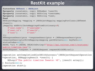 RestKit example
@interface RKTweet : NSObject!
@property (nonatomic, copy) NSNumber *userID;!
@property (nonatomic, copy) NSString *username;!
@property (nonatomic, copy) NSString *text;!
@end!
RKObjectMapping *mapping = [RKObjectMapping mappingForClass:[RKTweet
class]];!
[mapping addAttributeMappingsFromDictionary:@{!
@"user.name":
@"username",!
@"user.id":
@"userID",!
@"text":
@"text"!
}];!
RKResponseDescriptor *responseDescriptor = [RKResponseDescriptor
responseDescriptorWithMapping:mapping pathPattern:nil keyPath:nil
statusCodes:nil];!
NSURL *url = [NSURL URLWithString:@"http://api.twitter.com/1/statuses/
public_timeline.json"];!
NSURLRequest *request = [NSURLRequest requestWithURL:url];!
RKObjectRequestOperation *operation = [[RKObjectRequestOperation alloc]
initWithRequest:request responseDescriptors:@[responseDescriptor]];!
[operation setCompletionBlockWithSuccess:^(RKObjectRequestOperation
[operation setCompletionBlockWithSuccess:^(RKObjectRequestOperation
*operation, RKMappingResult *result) {!
*operation, RKMappingResult *result) {!
NSLog(@"The public timeline Tweets: %@", [result array]);!
NSLog(@"The public timeline Tweets: %@", [result array]);!
} failure:nil];!
} failure:nil];!
[operation start];
[operation start];

 