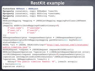 RestKit example
@interface RKTweet : NSObject!
@property (nonatomic, copy) NSNumber *userID;!
@property (nonatomic, copy) NSString *username;!
@property (nonatomic, copy) NSString *text;!
@end!
RKObjectMapping *mapping = [RKObjectMapping mappingForClass:[RKTweet
class]];!
[mapping addAttributeMappingsFromDictionary:@{!
@"user.name":
@"username",!
@"user.id":
@"userID",!
@"text":
@"text"!
}];!
RKResponseDescriptor *responseDescriptor = [RKResponseDescriptor
responseDescriptorWithMapping:mapping pathPattern:nil keyPath:nil
statusCodes:nil];!
NSURL *url = [NSURL URLWithString:@"http://api.twitter.com/1/statuses/
public_timeline.json"];!
NSURLRequest *request = [NSURLRequest requestWithURL:url];!
RKObjectRequestOperation *operation = [[RKObjectRequestOperation alloc]
initWithRequest:request responseDescriptors:@[responseDescriptor]];!
[operation setCompletionBlockWithSuccess:^(RKObjectRequestOperation
*operation, RKMappingResult *result) {!
NSLog(@"The public timeline Tweets: %@", [result array]);!
} failure:nil];!
[operation start];

 