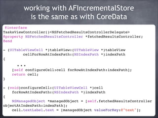 working with AFIncrementalStore
is the same as with CoreData
@interface
TasksViewController()<NSFetchedResultsControllerDelegate>!
@property NSFetchedResultsController *fetchedResultsController;!
@end!
!
- (UITableViewCell *)tableView:(UITableView *)tableView!
cellForRowAtIndexPath:(NSIndexPath *)indexPath !
{!

...!
[self configureCell:cell forRowAtIndexPath:indexPath];!
return cell;!
}!
!
- (void)configureCell:(UITableViewCell *)cell !
forRowAtIndexPath:(NSIndexPath *)indexPath !
{!
NSManagedObject *managedObject = [self.fetchedResultsController
objectAtIndexPath:indexPath];!
cell.textLabel.text = [managedObject valueForKey:@"text"];!

 