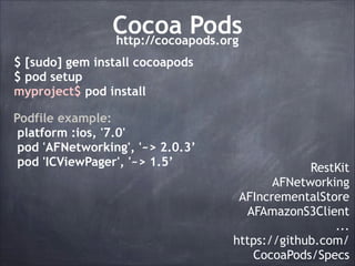 Cocoa Pods
http://cocoapods.org
$ [sudo] gem install cocoapods
$ pod setup
myproject$ pod install
Podfile example:
platform :ios, '7.0'
pod 'AFNetworking', '~> 2.0.3’
pod 'ICViewPager', '~> 1.5’

RestKit
AFNetworking
AFIncrementalStore
AFAmazonS3Client
...
https://github.com/
CocoaPods/Specs

 