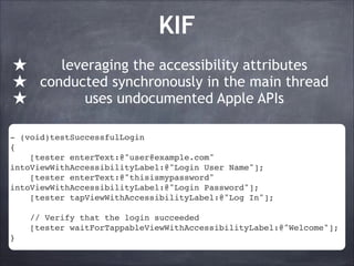 KIF
★
★
★

leveraging the accessibility attributes
conducted synchronously in the main thread
uses undocumented Apple APIs

- (void)testSuccessfulLogin!
{!
[tester enterText:@"user@example.com"
intoViewWithAccessibilityLabel:@"Login User Name"];!
[tester enterText:@"thisismypassword"
intoViewWithAccessibilityLabel:@"Login Password"];!
[tester tapViewWithAccessibilityLabel:@"Log In"];!
!
// Verify that the login succeeded!
[tester waitForTappableViewWithAccessibilityLabel:@"Welcome"];!
}

 