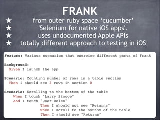 ★
★
★
★

FRANK

from outer ruby space ‘cucumber’
'Selenium for native iOS apps'.
uses undocumented Apple APIs
totally different approach to testing in iOS

Feature: Various scenarios that exercise different parts of Frank!
!
Background:!
Given I launch the app !
!
Scenario: Counting number of rows in a table section!
Then I should see 3 rows in section 0!
!
Scenario: Scrolling to the bottom of the table !
When I touch "Larry Stooge"!
And I touch "User Roles"!
Then I should not see "Returns"!
When I scroll to the bottom of the table!
Then I should see "Returns"

 