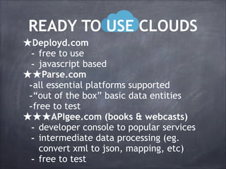 READY TO USE CLOUDS
★Deployd.com
- free to use
- javascript based
★★Parse.com
-all essential platforms supported
-“out of the box” basic data entities
-free to test
★★★APIgee.com (books & webcasts)
- developer console to popular services
- intermediate data processing (eg.
-

convert xml to json, mapping, etc)
free to test

 