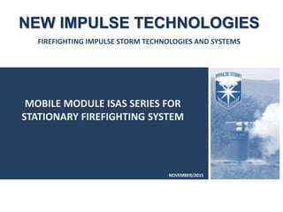 MOBILE MODULE ISAS SERIES FOR
STATIONARY FIREFIGHTING SYSTEM
NEW IMPULSE TECHNOLOGIES
FIREFIGHTING IMPULSE STORM TECHNOLOGIES AND SYSTEMS
NOVEMBER/2015
 