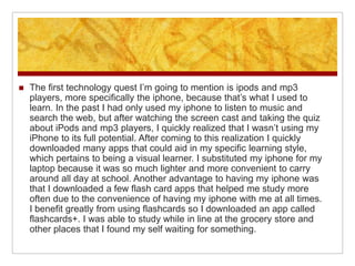    The first technology quest I’m going to mention is ipods and mp3
    players, more specifically the iphone, because that’s what I used to
    learn. In the past I had only used my iphone to listen to music and
    search the web, but after watching the screen cast and taking the quiz
    about iPods and mp3 players, I quickly realized that I wasn’t using my
    iPhone to its full potential. After coming to this realization I quickly
    downloaded many apps that could aid in my specific learning style,
    which pertains to being a visual learner. I substituted my iphone for my
    laptop because it was so much lighter and more convenient to carry
    around all day at school. Another advantage to having my iphone was
    that I downloaded a few flash card apps that helped me study more
    often due to the convenience of having my iphone with me at all times.
    I benefit greatly from using flashcards so I downloaded an app called
    flashcards+. I was able to study while in line at the grocery store and
    other places that I found my self waiting for something.
 