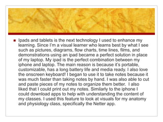    Ipads and tablets is the next technology I used to enhance my
    learning. Since I’m a visual learner who learns best by what I see
    such as pictures, diagrams, flow charts, time lines, films, and
    demonstrations using an ipad became a perfect solution in place
    of my laptop. My ipad is the perfect combination between my
    iphone and laptop. The main reason is because it’s portable,
    customizable, has a long battery life and media ready. I also love
    the onscreen keyboard! I began to use it to take notes because it
    was much faster than taking notes by hand. I was also able to cut
    and paste pieces of my notes to organize them better. I also
    liked that I could print out my notes. Similarly to the iphone I
    could download apps to help with understanding the content of
    my classes. I used this feature to look at visuals for my anatomy
    and physiology class, specifically the Netter app.
 