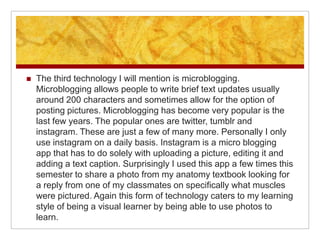   The third technology I will mention is microblogging.
    Microblogging allows people to write brief text updates usually
    around 200 characters and sometimes allow for the option of
    posting pictures. Microblogging has become very popular is the
    last few years. The popular ones are twitter, tumblr and
    instagram. These are just a few of many more. Personally I only
    use instagram on a daily basis. Instagram is a micro blogging
    app that has to do solely with uploading a picture, editing it and
    adding a text caption. Surprisingly I used this app a few times this
    semester to share a photo from my anatomy textbook looking for
    a reply from one of my classmates on specifically what muscles
    were pictured. Again this form of technology caters to my learning
    style of being a visual learner by being able to use photos to
    learn.
 
