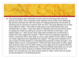    The technologies that interested me the most as learning tools was the
    iphone and ipad. This is because both allowed me to study more efficiently.
    My iphone provided me with the option of making flashcards convenient at
    all times due to carrying my phone with me 24/7. My ipad allowed me to take
    more efficient notes. I was able to take down more information than just
    handwriting my notes. I was also able to multitask with the extra time saved
    on typing my notes by pulling up visual on the Internet of the topic I was
    taking notes on. I also found many apps that assisted me in becoming a
    better and more organized student. I didn’t have to constantly organize a
    binder. Using the iPad I was able to use an app called Course notes to keep
    my notes organized and separated by subject. The app even allowed me to
    use a stylus to draw graphs or accompanying pictures to help me learn, very
    helpful when you’re a visual learner. There are also thousands of other apps
    that could be used such as flash cards or quiz apps that can assist students
    based on their learning preferences. iPads and tablets also allow you to surf
    the web so you have access to endless information with the touch of a
    finger. On my ipad you can also record audio or video, which can be useful
    for presentations or recording lectures.
 
