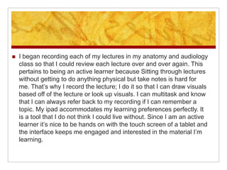    I began recording each of my lectures in my anatomy and audiology
    class so that I could review each lecture over and over again. This
    pertains to being an active learner because Sitting through lectures
    without getting to do anything physical but take notes is hard for
    me. That’s why I record the lecture; I do it so that I can draw visuals
    based off of the lecture or look up visuals. I can multitask and know
    that I can always refer back to my recording if I can remember a
    topic. My ipad accommodates my learning preferences perfectly. It
    is a tool that I do not think I could live without. Since I am an active
    learner it’s nice to be hands on with the touch screen of a tablet and
    the interface keeps me engaged and interested in the material I’m
    learning.
 