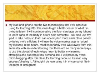    My ipad and iphone are the two technologies that I will continue
    using for learning after this class to get a better visual of what I’m
    trying to learn. I will continue using the flash card app on my iphone
    to learn parts of the body in neuro next semester. I will also use my
    ipad to take notes so that I can accomplish more each class period
    by being more efficient. I will use the voice memos app to record
    my lectures in the future. Most importantly I will walk away from this
    semester with an understanding that there are so many more ways
    to use the pieces of technology I own to better my learning
    strategies and aspects of my personal life. I will probably avoid
    micro blogging after this class for learning because I wasn’t very
    successful using it. Although I do love using it in my personal life in
    the form of instagram!
 