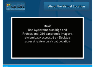 About the Virtual Location
     GEOSPATIAL TECHNOLOGIES




                                       Movie
                            Use Cyclorama’s as high end
                        Professional 360 panoramic imagery,
                         dynamically accessed on Desktop
                         accessing view on Virual Location




May 2010                                                               11
 