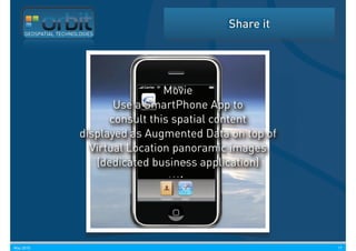 Share it
     GEOSPATIAL TECHNOLOGIES




                                        Movie
                              Use a SmartPhone App to
                             consult this spatial content
                       displayed as Augmented Data on top of
                         Virtual Location panoramic images
                          (dedicated business application)




May 2010                                                       17
 