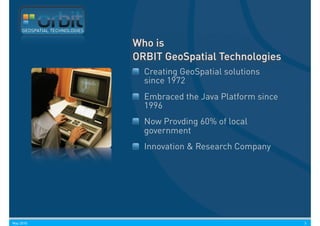 GEOSPATIAL TECHNOLOGIES


                               Who is
                               ORBIT GeoSpatial Technologies
                                 Creating GeoSpatial solutions
                                 since 1972
                                 Embraced the Java Platform since
                                 1996
                                 Now Provding 60% of local
                                 government
                                 Innovation & Research Company




May 2010                                                            3
 