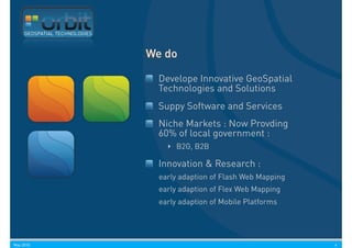 GEOSPATIAL TECHNOLOGIES



                               We do

                                 Develope Innovative GeoSpatial
                                 Technologies and Solutions
                                 Suppy Software and Services
                                 Niche Markets : Now Provding
                                 60% of local government :
                                   ‣ B2G, B2B

                                 Innovation & Research :
                                 early adaption of Flash Web Mapping
                                 early adaption of Flex Web Mapping
                                 early adaption of Mobile Platforms




May 2010                                                               4
 