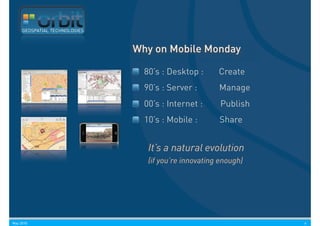 GEOSPATIAL TECHNOLOGIES



                               Why on Mobile Monday

                                 80’s : Desktop :      Create
                                 90’s : Server :       Manage
                                 00’s : Internet :      Publish
                                 10’s : Mobile :       Share


                                  It’s a natural evolution
                                  (if you’re innovating enough)




May 2010                                                          6
 