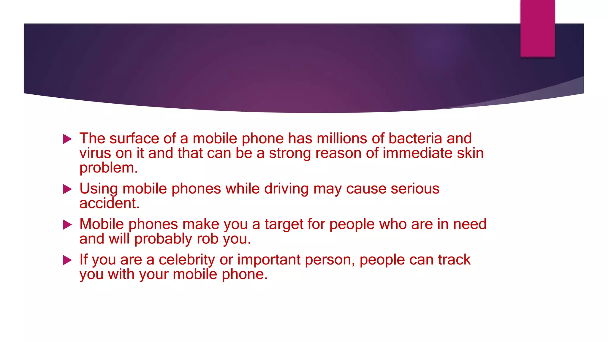  The surface of a mobile phone has millions of bacteria and
virus on it and that can be a strong reason of immediate skin
problem.
 Using mobile phones while driving may cause serious
accident.
 Mobile phones make you a target for people who are in need
and will probably rob you.
 If you are a celebrity or important person, people can track
you with your mobile phone.
 