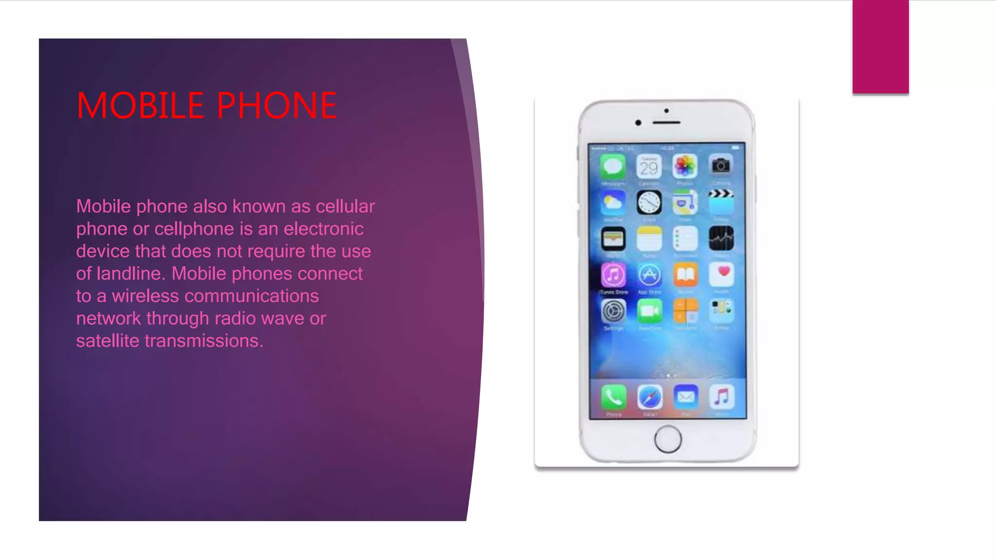 MOBILE PHONE
Mobile phone also known as cellular
phone or cellphone is an electronic
device that does not require the use
of landline. Mobile phones connect
to a wireless communications
network through radio wave or
satellite transmissions.
 
