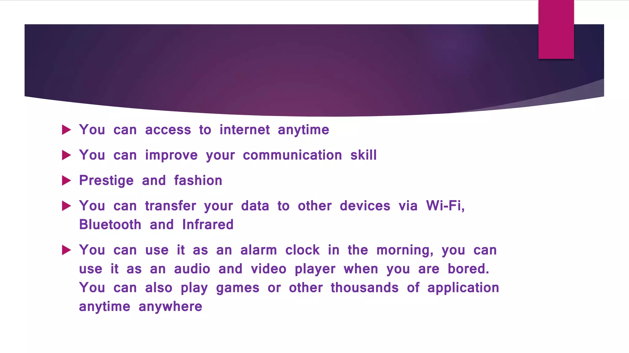  You can access to internet anytime
 You can improve your communication skill
 Prestige and fashion
 You can transfer your data to other devices via Wi-Fi,
Bluetooth and Infrared
 You can use it as an alarm clock in the morning, you can
use it as an audio and video player when you are bored.
You can also play games or other thousands of application
anytime anywhere
 