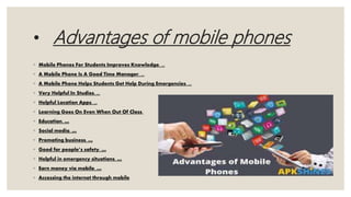 • Advantages of mobile phones
◦ Mobile Phones For Students Improves Knowledge. ...
◦ A Mobile Phone Is A Good Time Manager. ...
◦ A Mobile Phone Helps Students Get Help During Emergencies. ...
◦ Very Helpful In Studies. ...
◦ Helpful Location Apps. ...
◦ Learning Goes On Even When Out Of Class.
◦ Education. …
◦ Social media. …
◦ Promoting business. …
◦ Good for people’s safety. …
◦ Helpful in emergency situations. …
◦ Earn money via mobile. …
◦ Accessing the internet through mobile
 