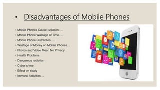 • Disadvantages of Mobile Phones
◦ Mobile Phones Cause Isolation. ...
◦ Mobile Phone Wastage of Time. ...
◦ Mobile Phone Distraction. ...
◦ Wastage of Money on Mobile Phones. .
◦ Photos and Video Mean No Privacy
◦ Health Problems
◦ Dangerous radiation
◦ Cyber crime
◦ Effect on study
◦ Immoral Activities. ..
 