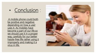 • Conclusion :
A mobile phone could both
be positive and negative;
depending on how a user
uses it. As mobiles have
become a part of our life.so
we should use it in a proper
way, carefully for our better
hassle-free life rather using it
improperly and making it a
virus in life.
 