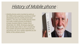 History of Mobile phone :
◦ Mobile phones were invented as early as
the 1940s when engineers working at AT&T
developed cells for mobile phone base
stations. The very first mobile phones were
not really mobile phones at all.Martin
Cooper, byname Marty Cooper, (born
December 26, 1928), American engineer
who led the team that in 1972–73 built the
first mobile cell phone and made the first
cell phone call. He is widely regarded as the
father of the cellular phone.
 