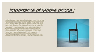 Importance of Mobile phone :
Mobile phones are also important because
they allow you to store data. Pictures, text
and audio can be stored on many mobile
phones. This enables you to carry your
files around wherever you go, ensuring
that you are always with important
documents for work or your personal life.
 