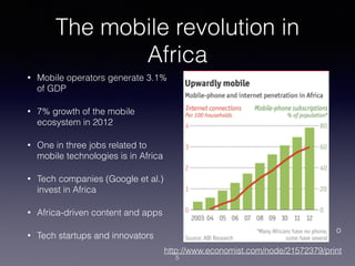 The mobile revolution in
Africa
• Mobile operators generate 3.1%
of GDP
• 7% growth of the mobile
ecosystem in 2012
• One in three jobs related to
mobile technologies is in Africa
• Tech companies (Google et al.)
invest in Africa
• Africa-driven content and apps
• Tech startups and innovators
http://www.economist.com/node/21572379/print
o
5
 