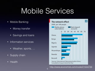 Mobile Services
• Mobile Banking:
• Money transfer
• Savings and loans
• Information services
• Weather, sports, …
• Supply chain
• Health
http://www.economist.com/node/21554744
6
 