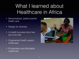 What I learned about
Healthcare in Africa
• Decentralized, patient-centric
health care
• Design for diversity
• m-health success story has
yet to be told
• Fragmented health system
landscape
• Privatization and affordable
healthcare
7
 