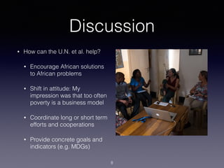 Discussion
• How can the U.N. et al. help?
• Encourage African solutions
to African problems
• Shift in attitude: My
impression was that too often
poverty is a business model
• Coordinate long or short term
efforts and cooperations
• Provide concrete goals and
indicators (e.g. MDGs)
8
 