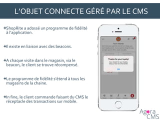 L’OBJET CONNECTE GÉRÉ PAR LE CMS
ShopRite a adossé un programme de fidélité
à l’application.
Il existe en liaison avec des beacons.
A chaque visite dans le magasin, via le
beacon, le client se trouve récompensé.
Le programme de fidélité s’étend à tous les
magasins de la chaine.
In fine, le client commande faisant du CMS le
réceptacle des transactions sur mobile.
 