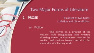 Two Major Forms of Literature
2. PROSE It consist of two types:
(1)fiction and (2)non-fiction.
a) Fiction
This serves as a product of the
writer's wild imagination and creative
thinking where the characters react to the
conflict and various issues central to the
main idea of a literary work.
 