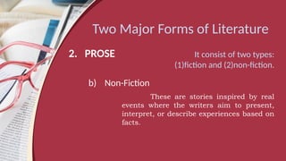 Two Major Forms of Literature
2. PROSE It consist of two types:
(1)fiction and (2)non-fiction.
b) Non-Fiction
These are stories inspired by real
events where the writers aim to present,
interpret, or describe experiences based on
facts.
 