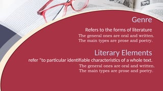 Genre
Refers to the forms of literature
The general ones are oral and written.
The main types are prose and poetry.
Literary Elements
refer “to particular identifiable characteristics of a whole text.
The general ones are oral and written.
The main types are prose and poetry.
 